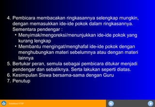 Sosialisasi KTSP
4. Pembicara membacakan ringkasannya selengkap mungkin,
dengan memasukkan ide-ide pokok dalam ringkasannya.
Sementara pendengar :
• Menyimak/mengoreksi/menunjukkan ide-ide pokok yang
kurang lengkap
• Membantu mengingat/menghafal ide-ide pokok dengan
menghubungkan materi sebelumnya atau dengan materi
lainnya
5. Bertukar peran, semula sebagai pembicara ditukar menjadi
pendengar dan sebaliknya. Serta lakukan seperti diatas.
6. Kesimpulan Siswa bersama-sama dengan Guru
7. Penutup
 