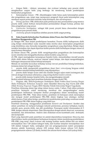 e. Umpan Balik : diskusi, presentasi, dan evaluasi terhadap para peserta didik 
menghasilkan umpan balik yang berharga. Ini mendorong kearah pembelajaran 
berdasarkan pengalaman. 
f. Keterampilan Umum : PBL dikembangkan tidak hanya pada keterampilan pokok 
dan pengetahuan saja, tetapi juga mempunyai pengaruh besar pada keterampilan yang 
mendasar seperti pemecahan masalah, kerja kelompok, dan self-management. 
g. Driving Questions :PBL difokuskan pada pertanyaan atau permasalahan yang memicu 
peserta didik untuk berbuat menyelesaikan permasalahan dengan konsep, prinsip dan 
ilmu pengetahuan yang sesuai. 
h. Constructive Investigations :sebagai titik pusat, proyek harus disesuaikan dengan 
pengetahuan para peserta didik. 
i. Autonomy :proyek menjadikan aktifitas peserta didik sangat penting. 
B. Fakta Empirik Keberhasilan Pendekatan dalam Proses dan Hasil Pembelajaran 
Kelebihan Menggunakan PBL 
(1) Dengan PBL akan terjadi pembelajaran bermakna. Peserta didik/mahapeserta didik 
yang belajar memecahkan suatu masalah maka mereka akan menerapkan pengetahuan 
yang dimilikinya atau berusaha mengetahui pengetahuan yang diperlukan. Belajar dapat 
semakin bermakna dan dapat diperluas ketika peserta didik berhadapan dengan situasi di 
mana konsep diterapkan. 
(2) Dalam situasi PBL, peserta didik mengintegrasikan pengetahuan dan keterampilan 
secara simultan dan mengaplikasikannya dalam konteks yang relevan. 
(3) PBL dapat meningkatkan kemampuan berpikir kritis, menumbuhkan inisiatif peserta 
didik didik dalam bekerja, motivasi internal untuk belajar, dan dapat mengembangkan 
hubungan interpersonal dalam bekerja kelompok. 
Metoda ini memiliki kecocokan terhadap konsep inovasi pendidikan bidang keteknikan, 
terutama dalam hal sebagai berikut : 
1. peserta didik memperoleh pengetahuan dasar (basic sciences)yang berguna untuk 
memecahkan masalah bidang keteknikan yang dijumpainya; 
2. peserta didik belajar secara aktif dan mandiri dengan sajian materi terintegrasi dan 
relevan dengan kenyataan sebenarnya, yang sering disebut student-centered; 
3. peserta didik mampu berpikir kritis, dan mengembangkan inisiatif. 
Berikut adalah beberapa hasil penelitian berkaitan dengan model PBL. 
1. Wagiran, dkk, 2010,Pengembangan Pembelajaran Model Problem Based Learning Dengan 
Media Pembelajaran Berbantuan Komputer dalam Matadiklat Measuring Bagi Peserta didik SMK 
(Hibah Bersaing Perguruan Tinggi), 2010: Fakultas Teknik Universitas Negeri Yogyakarta. 
Penelitian dirancang dalam tiga tahap dalam kurun waktu 3 tahun. Pada tahun pertama 
penelitian bertujuan untuk merancang, membuat dan mengembangkan media 
pembelajaran berbantuan komputer berikut perangkatnya dalam mendukung model 
pembelajaran PBL-PBK. Pada tahun kedua, penelitian ini bertujuan untuk menerapkan 
dan menguji model pembelajaran PBL-PBK dalam lingkup luas sekaligus melihat 
efektivitasnya. Pada tahun ketiga, penelitian ini memfokuskan pada tahap sosialisasi model 
pembelajaran PBL-PBK dalam lingkup yang lebih luas. 
Penelitian dirancang menggunakan pendekatan Research and Development Sumber data 
dalam penelitian ini meliputi kalangan industri permesinan, perumus kebijakan, kepala 
sekolah, guru, peserta didik, dan ahli pendidikan. Penerapan model direncanakan di 5 
SMK dengan metode eksperimen. Data dikumpulkan dengan teknik observasi, wawancara 
mendalam, dan dokumentasi. Analisis data dilakukan secara kuantitatif yaitu deskriptif, 
dan komparatif. 
Hasil yang diperoleh pada penelitian ini adalah diperolehnya kompetensi Measuring dan 
diperolehnya media pembelajaran berbantuan komputer dalam mendukung pembelajaran 
PBL-PBK yang teruji. Hasil evaluasi ahli tentang kualitas media dilihat dari sisi materi 
menunjukkan skor 3,38 (dalam kategori baik), dari kualitas tampilan menunjukkan skor 
3,04 (dalam kategori baik), sedangkan dari sisi pengorganisasian materi penunjukan 
skornya adalah: konsistensi sebesar 2,92 (cukup baik), format sebesar 3,13 (baik), 
pengorganisasian sebesar 3,25 (baik), bentuk dan ukuran huruf sebesar 2,63 (cukup baik). 
 