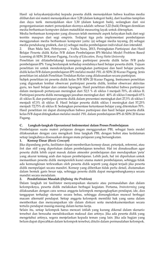 Hasil uji kelayakan(ujicoba) kepada peserta didik menunjukkan bahwa kualitas media 
dilihat dari sisi materi menunjukkan skor 3,28 (dalam kategori baik), dari kualitas tampilan 
dan daya tarik menunjukkan skor 3,30 (dalam kategori baik), sedangkan dari sisi 
pengorganisasian materi penunjukan skornya adalah: sebesar 3,22 (baik) Dengan demikian 
media berbantuan komputer dalam matadiklat measuring layak untuk diterapkan. 
Media berbantuan komputer yang disusun telah memnuhi aspek kelayakan baik dari segi 
teoritis maupun dari segi empiris. Tedapat tiga pola implementasi pembelajaran 
menggunakan media berbantuan komputer yaitu: (a) sebagai media tayamg, (b) sebagai 
media pendukung praktek, dan (c) sebagai media pembelajaran individual dan interaktif. 
2. Dian Mala Sari, Pebriyenni ., Yulfia Nora, 2013, Peningkatan Partisipasi dan Hasil 
Belajar Peserta didik Kelas IVB dalam Pembelajaran IPS Melalui Model Problem Based 
Learning di SDN 20 Kurao Pagang, Faculty of Education, Bung Hatta University 
Penelitian ini dilatarbelakangi kurangnya partisipasi peserta didik kelas IVB pada 
pembelajaran IPS. Yang berdampak terhadap rendahnya hasil belajar peserta didik. Tujuan 
penelitian ini untuk mendeskripsikan peningkatan partisipasi dan hasil belajar peserta 
didik kelas IVB dalam pembelajaran IPS melalui model PBL di SDN 20 Kurao Pagang. Jenis 
penelitian ini adalah Penelitian Tindakan Kelas yang dilaksanakan secara partisipan. 
Subjek penelitian ini peserta didik kelas IVB SDN 20 Kurao Pagang. Instrumen penelitian 
yang digunakan lembar observasi partisipasi peserta didik, lembar observasi aktivitas 
guru, tes hasil belajar dan catatan lapangan. Hasil penelitian diketahui bahwa partisipasi 
dalam menjawab pertanyaan meningkat dari 52,5 % di siklus I menjadi 70%, di siklus II. 
Partisipasi peserta didik menanggapi jawaban meningkat dari 40% di siklus I menjadi 65% 
di siklus II, dan partisipasi peserta didik dalam presentasi meningkat dari 27,5% di siklus I 
menjadi 67,5% di siklus II. Hasil belajar peserta didik siklus I meningkat dari 57,25% 
menjadi 72,75% di siklus II. Sedangkan persentase ketuntasan belajar yang ditentukan 70%. 
Hasil penelitian ini dapat disimpulkan bahwa partisipasi dan hasil belajar peserta didik 
kelas IVB dapat ditingkatkan melalui model PBL dalam pembelajaran IPS di SDN 20 Kurao 
Pagang. 
C. Langkah-langkah Operasional Imlementasi dalam Proses Pembelajaran 
Pembelajaran suatu materi pelajaran dengan menggunakan PBL sebagai basis model 
dilaksanakan dengan cara mengikuti lima langkah PBL dengan bobot atau kedalaman 
setiap langkahnya disesuaikan dengan mata pelajaran yang bersangkutan. 
1. Konsep Dasar (Basic Concept) 
Jika dipandang perlu, fasilitator dapat memberikan konsep dasar, petunjuk, referensi, atau 
link dan skill yang diperlukan dalam pembelajaran tersebut. Hal ini dimaksudkan agar 
peserta didik lebih cepat masuk dalam atmosfer pembelajaran dan mendapatkan ‘peta’ 
yang akurat tentang arah dan tujuan pembelajaran. Lebih jauh, hal ini diperlukan untuk 
memastikan peserta didik memperoleh kunci utama materi pembelajaran, sehingga tidak 
ada kemungkinan terlewatkan oleh peserta didik seperti yang dapat terjadi jika peserta 
didik mempelajari secara mandiri. Konsep yang diberikan tidak perlu detail, diutamakan 
dalam bentuk garis besar saja, sehingga peserta didik dapat mengembangkannya secara 
mandiri secara mendalam. 
2. Pendefinisian Masalah (Defining the Problem) 
Dalam langkah ini fasilitator menyampaikan skenario atau permasalahan dan dalam 
kelompoknya, peserta didik melakukan berbagai kegiatan. Pertama, brainstorming yang 
dilaksanakan dengan cara semua anggota kelompok mengungkapkan pendapat, ide, dan 
tanggapan terhadap skenario secara bebas, sehingga dimungkinkan muncul berbagai 
macam alternatif pendapat. Setiap anggota kelompok memiliki hak yang sama dalam 
memberikan dan menyampaikan ide dalam diskusi serta mendokumentasikan secara 
tertulis pendapat masing-masing dalam kertas kerja. 
Selain itu, setiap kelompok harus mencari istilah yang kurang dikenal dalam skenario 
tersebut dan berusaha mendiskusikan maksud dan artinya. Jika ada peserta didik yang 
mengetahui artinya, segera menjelaskan kepada teman yang lain. Jika ada bagian yang 
belum dapat dipecahkan dalam kelompok tersebut, ditulis dalam permasalahan kelompok. 
 