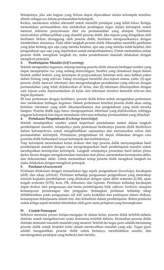 Selanjutnya, jika ada bagian yang belum dapat dipecahkan dalam kelompok tersebut, 
ditulis sebagai isu dalam permasalahan kelompok. 
Kedua, melakukan seleksi alternatif untuk memilih pendapat yang lebih fokus. Ketiga, 
menentukan permasalahan dan melakukan pembagian tugas dalam kelompok untuk 
mencari referensi penyelesaian dari isu permasalahan yang didapat. Fasilitator 
memvalidasi pilihan-pilihan yang diambil peserta didik. Jika tujuan yang diinginkan oleh 
fasilitator belum disinggung oleh peserta didik, fasilitator mengusulkannya dengan 
memberikan alasannya. Pada akhir langkah peserta didik diharapkan memiliki gambaran 
yang jelas tentang apa saja yang mereka ketahui, apa saja yang mereka tidak ketahui, dan 
pengetahuan apa saja yang diperlukan untuk menjembataninya. Untuk memastikan setiap 
peserta didik mengikuti langkah ini, maka pendefinisian masalah dilakukan dengan 
mengikuti petunjuk. 
3. Pembelajaran Mandiri (Self Learning) 
Setelah mengetahui tugasnya, masing-masing peserta didik mencari berbagai sumber yang 
dapat memperjelas isu yang sedang diinvestigasi. Sumber yang dimaksud dapat dalam 
bentuk artikel tertulis yang tersimpan di perpustakaan, halaman web, atau bahkan pakar 
dalam bidang yang relevan. Tahap investigasi memiliki dua tujuan utama, yaitu: (1) agar 
peserta didik mencari informasi dan mengembangkan pemahaman yang relevan dengan 
permasalahan yang telah didiskusikan di kelas, dan (2) informasi dikumpulkan dengan 
satu tujuan yaitu dipresentasikan di kelas dan informasi tersebut haruslah relevan dan 
dapat dipahami. 
Di luar pertemuan dengan fasilitator, peserta didik bebas untuk mengadakan pertemuan 
dan melakukan berbagai kegiatan. Dalam pertemuan tersebut peserta didik akan saling 
bertukar informasi yang telah dikumpulkannya dan pengetahuan yang telah mereka 
bangun. Peserta didik juga harus mengorganisasi informasi yang didiskusikan, sehingga 
anggota kelompok lain dapat memahami relevansi terhadap permasalahan yang dihadapi. 
4. Pertukaran Pengetahuan (Exchange knowledge) 
Setelah mendapatkan sumber untuk keperluan pendalaman materi dalam langkah 
pembelajaran mandiri, selanjutnya pada pertemuan berikutnya peserta didik berdiskusi 
dalam kelompoknya untuk mengklarifikasi capaiannya dan merumuskan solusi dari 
permasalahan kelompok. Pertukaran pengetahuan ini dapat dilakukan dengan cara 
peserrta didik berkumpul sesuai kelompok dan fasilitatornya. 
Tiap kelompok menentukan ketua diskusi dan tiap peserta didik menyampaikan hasil 
pembelajaran mandiri dengan cara mengintegrasikan hasil pembelajaran mandiri untuk 
mendapatkan kesimpulan kelompok. Langkah selanjutnya presentasi hasil dalam pleno 
(kelas besar) dengan mengakomodasi masukan dari pleno, menentukan kesimpulan akhir, 
dan dokumentasi akhir. Untuk memastikan setiap peserta didik mengikuti langkah ini 
maka dilakukan dengan mengikuti petunjuk. 
5. Penilaian (Assessment) 
Penilaian dilakukan dengan memadukan tiga aspek pengetahuan (knowledge), kecakapan 
(skill), dan sikap (attitude). Penilaian terhadap penguasaan pengetahuan yang mencakup 
seluruh kegiatan pembelajaran yang dilakukan dengan ujian akhir semester (UAS), ujian 
tengah semester (UTS), kuis, PR, dokumen, dan laporan. Penilaian terhadap kecakapan 
dapat diukur dari penguasaan alat bantu pembelajaran, baik software, hardware, maupun 
kemampuan perancangan dan pengujian. Sedangkan penilaian terhadap sikap 
dititikberatkan pada penguasaan soft skill, yaitu keaktifan dan partisipasi dalam diskusi, 
kemampuan bekerjasama dalam tim, dan kehadiran dalam pembelajaran. Bobot penilaian 
untuk ketiga aspek tersebut ditentukan oleh guru mata pelajaran yang bersangkutan. 
D. Contoh Penerapan 
Sebelum memulai proses belajar-mengajar di dalam kelas, peserta didik terlebih dahulu 
diminta untuk mengobservasi suatu fenomena terlebih dahulu. Kemudian peserta didik 
diminta mencatat masalah-masalah yang muncul. Setelah itu tugas guru adalah meransang 
peserta didik untuk berpikir kritis dalam memecahkan masalah yang ada. Tugas guru 
adalah mengarahkan peserta didik untuk bertanya, membuktikan asumsi, dan 
mendengarkan pendapat yang berbeda dari mereka. 
 