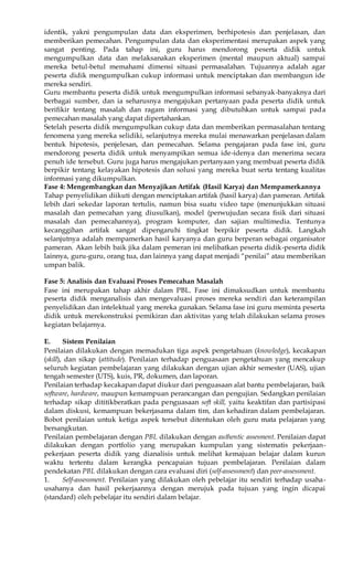 identik, yakni pengumpulan data dan eksperimen, berhipotesis dan penjelasan, dan 
memberikan pemecahan. Pengumpulan data dan eksperimentasi merupakan aspek yang 
sangat penting. Pada tahap ini, guru harus mendorong peserta didik untuk 
mengumpulkan data dan melaksanakan eksperimen (mental maupun aktual) sampai 
mereka betul-betul memahami dimensi situasi permasalahan. Tujuannya adalah agar 
peserta didik mengumpulkan cukup informasi untuk menciptakan dan membangun ide 
mereka sendiri. 
Guru membantu peserta didik untuk mengumpulkan informasi sebanyak-banyaknya dari 
berbagai sumber, dan ia seharusnya mengajukan pertanyaan pada peserta didik untuk 
berifikir tentang masalah dan ragam informasi yang dibutuhkan untuk sampai pada 
pemecahan masalah yang dapat dipertahankan. 
Setelah peserta didik mengumpulkan cukup data dan memberikan permasalahan tentang 
fenomena yang mereka selidiki, selanjutnya mereka mulai menawarkan penjelasan dalam 
bentuk hipotesis, penjelesan, dan pemecahan. Selama pengajaran pada fase ini, guru 
mendorong peserta didik untuk menyampikan semua ide-idenya dan menerima secara 
penuh ide tersebut. Guru juga harus mengajukan pertanyaan yang membuat peserta didik 
berpikir tentang kelayakan hipotesis dan solusi yang mereka buat serta tentang kualitas 
informasi yang dikumpulkan. 
Fase 4: Mengembangkan dan Menyajikan Artifak (Hasil Karya) dan Mempamerkannya 
Tahap penyelidikan diikuti dengan menciptakan artifak (hasil karya) dan pameran. Artifak 
lebih dari sekedar laporan tertulis, namun bisa suatu video tape (menunjukkan situasi 
masalah dan pemecahan yang diusulkan), model (perwujudan secara fisik dari situasi 
masalah dan pemecahannya), program komputer, dan sajian multimedia. Tentunya 
kecanggihan artifak sangat dipengaruhi tingkat berpikir peserta didik. Langkah 
selanjutnya adalah mempamerkan hasil karyanya dan guru berperan sebagai organisator 
pameran. Akan lebih baik jika dalam pemeran ini melibatkan peserta didik-peserta didik 
lainnya, guru-guru, orang tua, dan lainnya yang dapat menjadi “penilai” atau memberikan 
umpan balik. 
Fase 5: Analisis dan Evaluasi Proses Pemecahan Masalah 
Fase ini merupakan tahap akhir dalam PBL. Fase ini dimaksudkan untuk membantu 
peserta didik menganalisis dan mengevaluasi proses mereka sendiri dan keterampilan 
penyelidikan dan intelektual yang mereka gunakan. Selama fase ini guru meminta peserta 
didik untuk merekonstruksi pemikiran dan aktivitas yang telah dilakukan selama proses 
kegiatan belajarnya. 
E. Sistem Penilaian 
Penilaian dilakukan dengan memadukan tiga aspek pengetahuan (knowledge), kecakapan 
(skill), dan sikap (attitude). Penilaian terhadap penguasaan pengetahuan yang mencakup 
seluruh kegiatan pembelajaran yang dilakukan dengan ujian akhir semester (UAS), ujian 
tengah semester (UTS), kuis, PR, dokumen, dan laporan. 
Penilaian terhadap kecakapan dapat diukur dari penguasaan alat bantu pembelajaran, baik 
software, hardware, maupun kemampuan perancangan dan pengujian. Sedangkan penilaian 
terhadap sikap dititikberatkan pada penguasaan soft skill, yaitu keaktifan dan partisipasi 
dalam diskusi, kemampuan bekerjasama dalam tim, dan kehadiran dalam pembelajaran. 
Bobot penilaian untuk ketiga aspek tersebut ditentukan oleh guru mata pelajaran yang 
bersangkutan. 
Penilaian pembelajaran dengan PBL dilakukan dengan authentic assesment. Penilaian dapat 
dilakukan dengan portfolio yang merupakan kumpulan yang sistematis pekerjaan-pekerjaan 
peserta didik yang dianalisis untuk melihat kemajuan belajar dalam kurun 
waktu tertentu dalam kerangka pencapaian tujuan pembelajaran. Penilaian dalam 
pendekatan PBL dilakukan dengan cara evaluasi diri (self-assessment) dan peer-assessment. 
1. Self-assessment. Penilaian yang dilakukan oleh pebelajar itu sendiri terhadap usaha-usahanya 
dan hasil pekerjaannya dengan merujuk pada tujuan yang ingin dicapai 
(standard) oleh pebelajar itu sendiri dalam belajar. 
 
