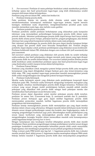 2. Peer-assessment. Penilaian di mana pebelajar berdiskusi untuk memberikan penilaian 
terhadap upaya dan hasil penyelesaian tugas-tugas yang telah dilakukannya sendiri 
maupun oleh teman dalam kelompoknya. 
Penilaian yang relevan dalam PBL antara lain berikut ini. 
1. Penilaian kinerja peserta didik. 
Pada penilaian kinerja ini, peserta didik diminta untuk unjuk kerja atau 
mendemonstrasikan kemampuan melakukan tugas-tugas tertentu, seperti menulis 
karangan, melakukan suatu eksperimen, menginterpretasikan jawaban pada suatu 
masalah, memainkan suatu lagu, atau melukis suatu gambar. 
2. Penilaian portofolio peserta didik. 
Penilaian portofolio adalah penilaian berkelanjutan yang didasarkan pada kumpulan 
informasi yang menunjukkan perkembangan kemampuan peserta didik dalam suatu 
periode tertentu. Informasi perkembangan peserta didik dapat berupa hasil karya terbaik 
peserta didik selama proses belajar, pekerjaan hasil tes, piagam penghargaan, atau bentuk 
informasi lain yang terkait kompetensi tertentu dalam suatu mata pelajaran. 
Dari informasi perkembangan itu peserta didik dan guru dapat menilai kemajuan belajar 
yang dicapai dan peserta didik terus berusaha memperbaiki diri. Penilain dengan 
portofolio dapat dipakai untuk penilaian pembelajaran yang dilakukan secara kolaboratif. 
Penilaian kolaboratif dalam PBL dilakukan dengan cara evaluasi diri (self assesment) dan 
peer assesment. 
Self assessment adalah penilaian yang dilakukan oleh peserta didik itu sendiri terhadap 
usaha-usahanya dan hasil pekerjaannya dengan merujuk pada tujuan yang ingin dicapai 
oleh peserta didik itu sendiri dalam belajar. Peer assessment adalah penilian dimana peserta 
didik berdiskusi untuk memberikan penilaian upaya dan hasil penyelesaian tugas-tugas 
yang diselesaikan sendiri maupun teman dalam kelompoknya. 
3. Penilaian Potensi Belajar 
Penilaian yang diarahkan untuk mengukur potensi belajar peserta didik yaitu mengukur 
kemampuan yang dapat ditingkatkan dengan bantuan guru atau teman-temannya yang 
lebih maju. PBL yang memberi tugas-tugas pemecahan masalah memungkinkan peserta 
didik untuk mengembangkan dan mengenali potensi kesiapan belajarnya. 
4. Penilaian Usaha Kelompok 
Menilai usaha kelompok seperti yang dlakukan pada pembelajaran kooperatif dapat 
dilakukan pada PBL. Penilaian usaha kelompok mengurangi kompetisi merugikan yang 
sering terjadi, misalnya membandingkan peserta didik dengan temannya. Penilaian dan 
evaluasi yang sesuai dengan model pembelajaran berbasis masalah adalah menilai 
pekerjaan yang dihasilkan oleh peserta didik sebagai hasil pekerjaan mereka dan 
mendiskusikan hasil pekerjaan secara bersama-sama. 
Penilaian proses dapat digunakan untuk menilai pekerjaan peserta didik tersebut, 
penilaian ini antara lain: 1).assesment kerja, 2). assesment autentik dan 3). portofolio. 
Penilaian proses bertujuan agar guru dapat melihat bagaimana peserta didik 
merencanakan pemecahan masalah, melihat bagaimana peserta didik menunjukkan 
pengetahuan dan keterampilannya. 
Penilaian kinerja memungkinkan peserta didik menunjukkan apa yang dapat mereka 
lakukan dalam situasi yang sebenarnya. Sebagian masalah dalam kehidupan nyata bersifat 
dinamis sesuai dengan perkembangan zaman dan konteks atau lingkungannya, maka di 
samping pengembangan kurikulum juga perlu dikembangkan model pembelajaran yang 
sesuai tujuan kurikulum yang memungkinkan peserta didik dapat secara aktif 
mengembangkan kerangka berpikir dalam memecahkan masalah serta kemampuannya 
untuk bagaimana belajar (learning how to learn). 
Dengan kemampuan atau kecakapan tersebut diharapkan peserta didik akan mudah 
beradaptasi. Dasar pemikiran pengembangan strategi pembelajaran tersebut sesuai dengan 
pandangan kontruktivis yang menekankan kebutuhan peserta didik untuk menyelidiki 
lingkungannya dan membangun pengetahuan secara pribadi pengetahuan bermakna. 
Tahap evaluasi pada PBM terdiri atas tiga hal : 1. bagaimana peserta didik dan evaluator 
menilai produk (hasil akhir) proses 2. bagaimana mereka menerapkan tahapan PBM untuk 
bekerja melalui masalah 3. bagaimana peserta didik akan menyampaikan pengetahuan 
 