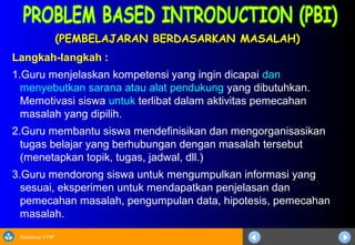 Sosialisasi KTSP
(PEMBELAJARAN BERDASARKAN MASALAH)(PEMBELAJARAN BERDASARKAN MASALAH)
Langkah-langkah :
1.Guru menjelaskan kompetensi yang ingin dicapai dan
menyebutkan sarana atau alat pendukung yang dibutuhkan.
Memotivasi siswa untuk terlibat dalam aktivitas pemecahan
masalah yang dipilih.
2.Guru membantu siswa mendefinisikan dan mengorganisasikan
tugas belajar yang berhubungan dengan masalah tersebut
(menetapkan topik, tugas, jadwal, dll.)
3.Guru mendorong siswa untuk mengumpulkan informasi yang
sesuai, eksperimen untuk mendapatkan penjelasan dan
pemecahan masalah, pengumpulan data, hipotesis, pemecahan
masalah.
 