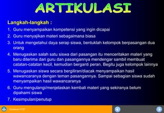 Sosialisasi KTSP
Langkah-langkah :
1. Guru menyampaikan kompetensi yang ingin dicapai
2. Guru menyajikan materi sebagaimana biasa
3. Untuk mengetahui daya serap siswa, bentuklah kelompok berpasangan dua
orang
4. Menugaskan salah satu siswa dari pasangan itu menceritakan materi yang
baru diterima dari guru dan pasangannya mendengar sambil membuat
catatan-catatan kecil, kemudian berganti peran. Begitu juga kelompok lainnya
5. Menugaskan siswa secara bergiliran/diacak menyampaikan hasil
wawancaranya dengan teman pasangannya. Sampai sebagian siswa sudah
menyampaikan hasil wawancaranya
6. Guru mengulangi/menjelaskan kembali materi yang sekiranya belum
dipahami siswa
7. Kesimpulan/penutup
 