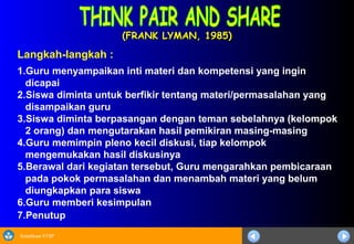 Sosialisasi KTSP
(FRANK LYMAN, 1985)(FRANK LYMAN, 1985)
Langkah-langkah :
1.Guru menyampaikan inti materi dan kompetensi yang ingin
dicapai
2.Siswa diminta untuk berfikir tentang materi/permasalahan yang
disampaikan guru
3.Siswa diminta berpasangan dengan teman sebelahnya (kelompok
2 orang) dan mengutarakan hasil pemikiran masing-masing
4.Guru memimpin pleno kecil diskusi, tiap kelompok
mengemukakan hasil diskusinya
5.Berawal dari kegiatan tersebut, Guru mengarahkan pembicaraan
pada pokok permasalahan dan menambah materi yang belum
diungkapkan para siswa
6.Guru memberi kesimpulan
7.Penutup
 