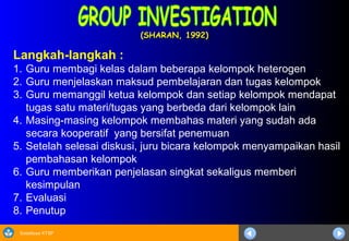 Sosialisasi KTSP
(SHARAN, 1992)(SHARAN, 1992)
Langkah-langkah :
1. Guru membagi kelas dalam beberapa kelompok heterogen
2. Guru menjelaskan maksud pembelajaran dan tugas kelompok
3. Guru memanggil ketua kelompok dan setiap kelompok mendapat
tugas satu materi/tugas yang berbeda dari kelompok lain
4. Masing-masing kelompok membahas materi yang sudah ada
secara kooperatif yang bersifat penemuan
5. Setelah selesai diskusi, juru bicara kelompok menyampaikan hasil
pembahasan kelompok
6. Guru memberikan penjelasan singkat sekaligus memberi
kesimpulan
7. Evaluasi
8. Penutup
 