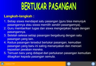 Sosialisasi KTSP
Langkah-langkah :
1. Setiap siswa mendapat satu pasangan (guru bisa menunjuk
pasangannya atau siswa memilih sendiri pasangannya).
2. Guru memberikan tugas dan siswa mengerjakan tugas dengan
pasangannya.
3. Setelah selesai setiap pasangan bergabung dengan satu
pasangan yang lain.
4. Kedua pasangan tersebut bertukar pasangan, kemudian
pasangan yang baru ini saling menanyakan dan mencari
kepastian jawaban mereka.
5. Temuan baru yang didapat dari pertukaran pasangan kemudian
dibagikan kepada pasangan semula.
 