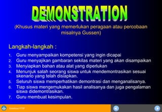 Sosialisasi KTSP
((Khusus materi yang memerlukan peragaan atau percobaanKhusus materi yang memerlukan peragaan atau percobaan
misalnya Gussen)misalnya Gussen)
Langkah-langkah :
1. Guru menyampaikan kompetensi yang ingin dicapai
2. Guru menyajikan gambaran sekilas materi yang akan disampaikan
3. Menyiapkan bahan atau alat yang diperlukan
4. Menunjuk salah seorang siswa untuk mendemontrasikan sesuai
skenario yang telah disiapkan.
5. Seluruh siswa memperhatikan demontrasi dan menganalisanya.
6. Tiap siswa mengemukakan hasil analisanya dan juga pengalaman
siswa didemontrasikan.
7. Guru membuat kesimpulan.
 