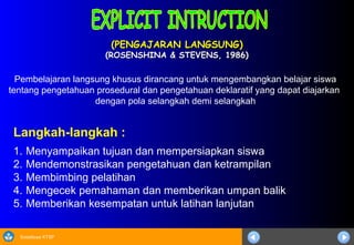 Sosialisasi KTSP
(PENGAJARAN LANGSUNG)(PENGAJARAN LANGSUNG)
(ROSENSHINA & STEVENS, 1986)(ROSENSHINA & STEVENS, 1986)
Langkah-langkah :
1. Menyampaikan tujuan dan mempersiapkan siswa
2. Mendemonstrasikan pengetahuan dan ketrampilan
3. Membimbing pelatihan
4. Mengecek pemahaman dan memberikan umpan balik
5. Memberikan kesempatan untuk latihan lanjutan
Pembelajaran langsung khusus dirancang untuk mengembangkan belajar siswa
tentang pengetahuan prosedural dan pengetahuan deklaratif yang dapat diajarkan
dengan pola selangkah demi selangkah
 