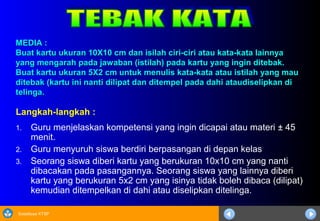 Sosialisasi KTSP
MEDIA :MEDIA :
Buat kartu ukuran 10X10 cm dan isilah ciri-ciri atau kata-kata lainnyaBuat kartu ukuran 10X10 cm dan isilah ciri-ciri atau kata-kata lainnya
yang mengarah pada jawaban (istilah) pada kartu yang ingin ditebak.yang mengarah pada jawaban (istilah) pada kartu yang ingin ditebak.
Buat kartu ukuran 5X2 cm untuk menulis kata-kata atau istilah yang mauBuat kartu ukuran 5X2 cm untuk menulis kata-kata atau istilah yang mau
ditebak (kartu ini nanti dilipat dan ditempel pada dahi ataudiselipkan diditebak (kartu ini nanti dilipat dan ditempel pada dahi ataudiselipkan di
telinga.telinga.
Langkah-langkah :
1. Guru menjelaskan kompetensi yang ingin dicapai atau materi ± 45
menit.
2. Guru menyuruh siswa berdiri berpasangan di depan kelas
3. Seorang siswa diberi kartu yang berukuran 10x10 cm yang nanti
dibacakan pada pasangannya. Seorang siswa yang lainnya diberi
kartu yang berukuran 5x2 cm yang isinya tidak boleh dibaca (dilipat)
kemudian ditempelkan di dahi atau diselipkan ditelinga.
 