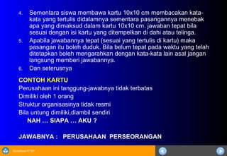 Sosialisasi KTSP
4. Sementara siswa membawa kartu 10x10 cm membacakan kata-
kata yang tertulis didalamnya sementara pasangannya menebak
apa yang dimaksud dalam kartu 10x10 cm. jawaban tepat bila
sesuai dengan isi kartu yang ditempelkan di dahi atau telinga.
5. Apabila jawabannya tepat (sesuai yang tertulis di kartu) maka
pasangan itu boleh duduk. Bila belum tepat pada waktu yang telah
ditetapkan boleh mengarahkan dengan kata-kata lain asal jangan
langsung memberi jawabannya.
6. Dan seterusnya
CONTOH KARTU
Perusahaan ini tanggung-jawabnya tidak terbatas
Dimiliki oleh 1 orang
Struktur organisasinya tidak resmi
Bila untung dimiliki,diambil sendiri
NAH … SIAPA … AKU ?
JAWABNYA : PERUSAHAAN PERSEORANGAN
 
