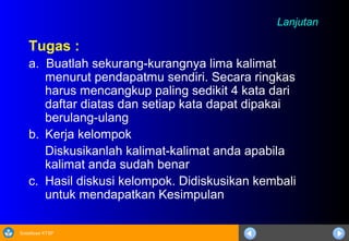 Sosialisasi KTSP
LanjutanLanjutan
Tugas :
a. Buatlah sekurang-kurangnya lima kalimat
menurut pendapatmu sendiri. Secara ringkas
harus mencangkup paling sedikit 4 kata dari
daftar diatas dan setiap kata dapat dipakai
berulang-ulang
b. Kerja kelompok
Diskusikanlah kalimat-kalimat anda apabila
kalimat anda sudah benar
c. Hasil diskusi kelompok. Didiskusikan kembali
untuk mendapatkan Kesimpulan
 