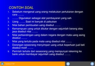 Sosialisasi KTSP
CONTOH SOAL
1. Sebelum mengenal uang orang melakukan pertukaran dengan
cara …….
2. ……. Digunakan sebagai alat pembayaran yang sah
3. Uang ……. Saat ini banyak di palsukan
4. Nilai bahan pembuatan uang disebut …….
5. Kemampuan uang untuk ditukar dengan sejumlah barang atau
jasa disebut nilai …….
6. Nilai perbandingan uang dalam negara dengan mata uang asing
disebut …….
7. Nilai yang tertulis pada mata uang disebut nilai …….
8. Dorongan seseorang menyimpan uang untuk keperluan jual beli
disebut motif …….
9. Perintah tertulis dari seseorang yang mempunyai rekening ke
bank untuk membayar sejumlah uang disebut …….
 