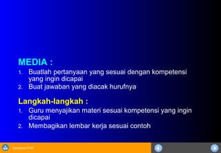 Sosialisasi KTSP
MEDIA :
1. Buatlah pertanyaan yang sesuai dengan kompetensi
yang ingin dicapai
2. Buat jawaban yang diacak hurufnya
Langkah-langkah :
1. Guru menyajikan materi sesuai kompetensi yang ingin
dicapai
2. Membagikan lembar kerja sesuai contoh
 