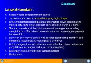 Sosialisasi KTSP
Langkah-langkah :
1. Siapkan kelas sebagaimana mestinya
2. Jelaskan materi sesuai kompetensi yang ingin dicapai
3. Untuk memantapkan penguasaan peserta tiap siswa diberi masing-
masing satu kartu untuk dipelajari (dihapal) lebih kurang 5 menit
4. Semua siswa disuruh berdiri dan mencari pasangan untuk saling
menginformasi. Tiap siswa harus mencatat nama pasangannya pada
kartu contoh.
5. Demikian seterusnya sampai tiap peserta dapat saling memberi dan
menerima materi masing-masing (take and give).
6. Untuk mengevaluasi keberhasilan berikan berikan siswa pertanyaan
yang tak sesuai dengan kartunya (kartu orang lain).
7. Strategi ini dapat dimodifikasi sesuai keadaan
8. Kesimpulan
Lanjutan
 