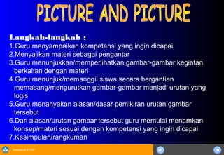Sosialisasi KTSP
Langkah-langkah :
1.Guru menyampaikan kompetensi yang ingin dicapai
2.Menyajikan materi sebagai pengantar
3.Guru menunjukkan/memperlihatkan gambar-gambar kegiatan
berkaitan dengan materi
4.Guru menunjuk/memanggil siswa secara bergantian
memasang/mengurutkan gambar-gambar menjadi urutan yang
logis
5.Guru menanyakan alasan/dasar pemikiran urutan gambar
tersebut
6.Dari alasan/urutan gambar tersebut guru memulai menamkan
konsep/materi sesuai dengan kompetensi yang ingin dicapai
7.Kesimpulan/rangkuman
 