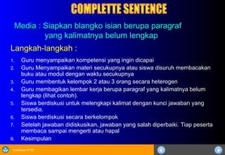 Sosialisasi KTSP
Media : Siapkan blangko isian berupa paragrafMedia : Siapkan blangko isian berupa paragraf
yang kalimatnya belum lengkapyang kalimatnya belum lengkap
Langkah-langkah :
1. Guru menyampaikan kompetensi yang ingin dicapai
2. Guru Menyampaikan materi secukupnya atau siswa disuruh membacakan
buku atau modul dengan waktu secukupnya
3. Guru membentuk kelompok 2 atau 3 orang secara heterogen
4. Guru membagikan lembar kerja berupa paragraf yang kalimatnya belum
lengkap (lihat contoh).
5. Siswa berdiskusi untuk melengkapi kalimat dengan kunci jawaban yang
tersedia.
6. Siswa berdiskusi secara berkelompok
7. Setelah jawaban didiskusikan, jawaban yang salah diperbaiki. Tiap peserta
membaca sampai mengerti atau hapal
8. Kesimpulan
 