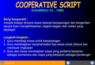 Sosialisasi KTSP
(DANSEREAU CS., 1985)(DANSEREAU CS., 1985)
Langkah-langkah :
1. Guru membagi siswa untuk berpasangan
2. Guru membagikan wacana/materi tiap siswa untuk dibaca dan
membuat ringkasan
3. Guru dan siswa menetapkan siapa yang pertama berperan
sebagai pembicara dan siapa yang berperan sebagai pendengar
Skrip kooperatif :
metode belajar dimana siswa bekerja berpasangan dan bergantian
secara lisan mengikhtisarkan, bagian-bagian dari materi yang
dipelajari
 