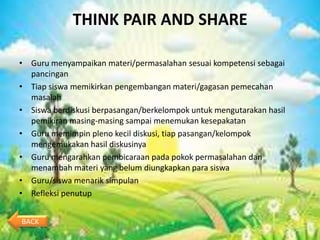 THINK PAIR AND SHARE

• Guru menyampaikan materi/permasalahan sesuai kompetensi sebagai
  pancingan
• Tiap siswa memikirkan pengembangan materi/gagasan pemecahan
  masalah
• Siswa berdiskusi berpasangan/berkelompok untuk mengutarakan hasil
  pemikiran masing-masing sampai menemukan kesepakatan
• Guru memimpin pleno kecil diskusi, tiap pasangan/kelompok
  mengemukakan hasil diskusinya
• Guru mengarahkan pembicaraan pada pokok permasalahan dan
  menambah materi yang belum diungkapkan para siswa
• Guru/siswa menarik simpulan
• Refleksi penutup


BACK
 