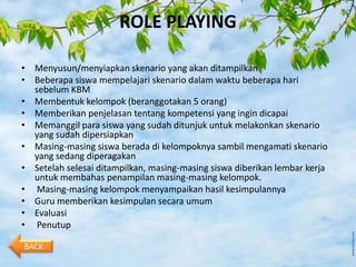 ROLE PLAYING

• Menyusun/menyiapkan skenario yang akan ditampilkan
• Beberapa siswa mempelajari skenario dalam waktu beberapa hari
  sebelum KBM
• Membentuk kelompok (beranggotakan 5 orang)
• Memberikan penjelasan tentang kompetensi yang ingin dicapai
• Memanggil para siswa yang sudah ditunjuk untuk melakonkan skenario
  yang sudah dipersiapkan
• Masing-masing siswa berada di kelompoknya sambil mengamati skenario
  yang sedang diperagakan
• Setelah selesai ditampilkan, masing-masing siswa diberikan lembar kerja
  untuk membahas penampilan masing-masing kelompok.
• Masing-masing kelompok menyampaikan hasil kesimpulannya
• Guru memberikan kesimpulan secara umum
• Evaluasi
• Penutup

BACK
 
