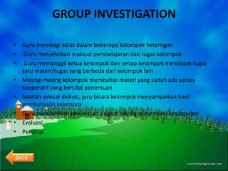 GROUP INVESTIGATION

• Guru membagi kelas dalam beberapa kelompok heterogen
• Guru menjelaskan maksud pembelajaran dan tugas kelompok
• Guru memanggil ketua kelompok dan setiap kelompok mendapat tugas
  satu materi/tugas yang berbeda dari kelompok lain
• Masing-masing kelompok membahas materi yang sudah ada secara
  kooperatif yang bersifat penemuan
• Setelah selesai diskusi, juru bicara kelompok menyampaikan hasil
  pembahasan kelompok
• Guru memberikan penjelasan singkat sekaligus memberi kesimpulan
• Evaluasi
• Penutup



BACK
 