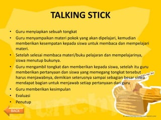 TALKING STICK
• Guru menyiapkan sebuah tongkat
• Guru menyampaikan materi pokok yang akan dipelajari, kemudian
  memberikan kesempatan kepada siswa untuk membaca dan mempelajari
  materi.
• Setelah selesai membaca materi/buku pelajaran dan mempelajarinya,
  siswa menutup bukunya.
• Guru mengambil tongkat dan memberikan kepada siswa, setelah itu guru
  memberikan pertanyaan dan siswa yang memegang tongkat tersebut
  harus menjawabnya, demikian seterusnya sampai sebagian besar siswa
  mendapat bagian untuk menjawab setiap pertanyaan dari guru
• Guru memberikan kesimpulan
• Evaluasi
• Penutup
BACK
 