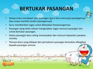BERTUKAR PASANGAN
• Setiap siswa mendapat satu pasangan (guru bisa menunjuk pasangannya
  atau siswa memilih sendiri pasangannya).
• Guru memberikan tugas untuk dikerjakan berpasangannya.
• Pasangan yang telah selesai mengerjakan tugas mencari pasangan lain
  untuk bertukar pasangan.
• Kedua pasangan baru saling menanyakan dan mencari kepastian jawaban
  mereka.
• Temuan baru yang didapat dari pertukaran pasangan kemudian dibagikan
  kepada pasangan semula.




BACK
 