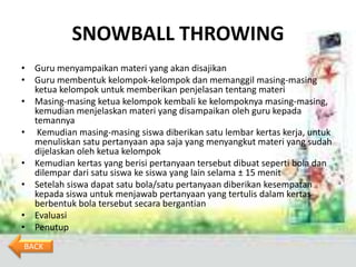 SNOWBALL THROWING
• Guru menyampaikan materi yang akan disajikan
• Guru membentuk kelompok-kelompok dan memanggil masing-masing
  ketua kelompok untuk memberikan penjelasan tentang materi
• Masing-masing ketua kelompok kembali ke kelompoknya masing-masing,
  kemudian menjelaskan materi yang disampaikan oleh guru kepada
  temannya
• Kemudian masing-masing siswa diberikan satu lembar kertas kerja, untuk
  menuliskan satu pertanyaan apa saja yang menyangkut materi yang sudah
  dijelaskan oleh ketua kelompok
• Kemudian kertas yang berisi pertanyaan tersebut dibuat seperti bola dan
  dilempar dari satu siswa ke siswa yang lain selama ± 15 menit
• Setelah siswa dapat satu bola/satu pertanyaan diberikan kesempatan
  kepada siswa untuk menjawab pertanyaan yang tertulis dalam kertas
  berbentuk bola tersebut secara bergantian
• Evaluasi
• Penutup
BACK
 