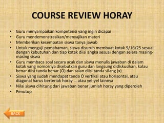 COURSE REVIEW HORAY
•   Guru menyampaikan kompetensi yang ingin dicapai
•   Guru mendemonstrasikan/menyajikan materi
•   Memberikan kesempatan siswa tanya jawab
•   Untuk menguji pemahaman, siswa disuruh membuat kotak 9/16/25 sesuai
    dengan kebutuhan dan tiap kotak diisi angka sesuai dengan selera masing-
    masing siswa
•   Guru membaca soal secara acak dan siswa menulis jawaban di dalam
    kotak yang nomornya disebutkan guru dan langsung didiskusikan, kalau
    benar diisi tanda benar (Ö) dan salan diisi tanda silang (x)
•   Siswa yang sudah mendapat tanda Ö vertikal atau horisontal, atau
    diagonal harus berteriak horay … atau yel-yel lainnya
•   Nilai siswa dihitung dari jawaban benar jumlah horay yang diperoleh
•   Penutup



BACK
 