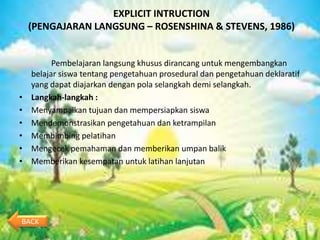 EXPLICIT INTRUCTION
    (PENGAJARAN LANGSUNG – ROSENSHINA & STEVENS, 1986)


          Pembelajaran langsung khusus dirancang untuk mengembangkan
    belajar siswa tentang pengetahuan prosedural dan pengetahuan deklaratif
    yang dapat diajarkan dengan pola selangkah demi selangkah.
•   Langkah-langkah :
•   Menyampaikan tujuan dan mempersiapkan siswa
•   Mendemonstrasikan pengetahuan dan ketrampilan
•   Membimbing pelatihan
•   Mengecek pemahaman dan memberikan umpan balik
•   Memberikan kesempatan untuk latihan lanjutan




BACK
 