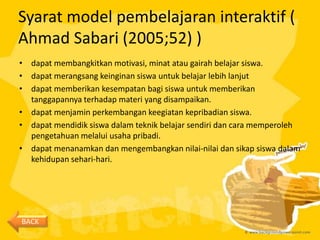 Syarat model pembelajaran interaktif (
Ahmad Sabari (2005;52) )
• dapat membangkitkan motivasi, minat atau gairah belajar siswa.
• dapat merangsang keinginan siswa untuk belajar lebih lanjut
• dapat memberikan kesempatan bagi siswa untuk memberikan
  tanggapannya terhadap materi yang disampaikan.
• dapat menjamin perkembangan keegiatan kepribadian siswa.
• dapat mendidik siswa dalam teknik belajar sendiri dan cara memperoleh
  pengetahuan melalui usaha pribadi.
• dapat menanamkan dan mengembangkan nilai-nilai dan sikap siswa dalam
  kehidupan sehari-hari.




BACK
 