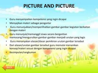 PICTURE AND PICTURE

• Guru menyampaikan kompetensi yang ingin dicapai
• Menyajikan materi sebagai pengantar
• Guru menunjukkan/memperlihatkan gambar-gambar kegiatan berkaitan
  dengan materi
• Guru menunjuk/memanggil siswa secara bergantian
  memasang/mengurutkan gambar-gambar menjadi urutan yang logis
• Guru menanyakan alasan/dasar pemikiran urutan gambar tersebut
• Dari alasan/urutan gambar tersebut guru memulai menamkan
  konsep/materi sesuai dengan kompetensi yang ingin dicapai
• Kesimpulan/rangkuman




BACK
 
