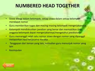 NUMBERED HEAD TOGETHER

• Siswa dibagi dalam kelompok, setiap siswa dalam setiap kelompok
  mendapat nomor
• Guru memberikan tugas dan masing-masing kelompok mengerjakannya
• Kelompok mendiskusikan jawaban yang benar dan memastikan tiap
  anggota kelompok dapat mengerjakannya/mengetahui jawabannya
• Guru memanggil salah satu nomor siswa dengan nomor yang dipanggil
  melaporkan hasil kerjasama mereka
• Tanggapan dari teman yang lain, kemudian guru menunjuk nomor yang
  lain
• Kesimpulan




BACK
 