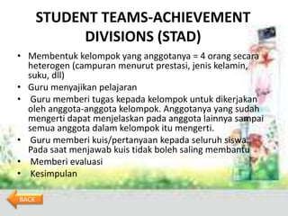 STUDENT TEAMS-ACHIEVEMENT
             DIVISIONS (STAD)
• Membentuk kelompok yang anggotanya = 4 orang secara
  heterogen (campuran menurut prestasi, jenis kelamin,
  suku, dll)
• Guru menyajikan pelajaran
• Guru memberi tugas kepada kelompok untuk dikerjakan
  oleh anggota-anggota kelompok. Anggotanya yang sudah
  mengerti dapat menjelaskan pada anggota lainnya sampai
  semua anggota dalam kelompok itu mengerti.
• Guru memberi kuis/pertanyaan kepada seluruh siswa.
  Pada saat menjawab kuis tidak boleh saling membantu
• Memberi evaluasi
• Kesimpulan

BACK
 