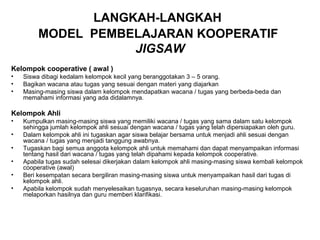 LANGKAH-LANGKAH
         MODEL PEMBELAJARAN KOOPERATIF
                    JIGSAW
Kelompok cooperative ( awal )
•   Siswa dibagi kedalam kelompok kecil yang beranggotakan 3 – 5 orang.
•   Bagikan wacana atau tugas yang sesuai dengan materi yang diajarkan
•   Masing-masing siswa dalam kelompok mendapatkan wacana / tugas yang berbeda-beda dan
    memahami informasi yang ada didalamnya.

Kelompok Ahli
•   Kumpulkan masing-masing siswa yang memiliki wacana / tugas yang sama dalam satu kelompok
    sehingga jumlah kelompok ahli sesuai dengan wacana / tugas yang telah dipersiapakan oleh guru.
•   Dalam kelompok ahli ini tugaskan agar siswa belajar bersama untuk menjadi ahli sesuai dengan
    wacana / tugas yang menjadi tanggung awabnya.
•   Tugaskan bagi semua anggota kelompok ahli untuk memahami dan dapat menyampaikan informasi
    tentang hasil dari wacana / tugas yang telah dipahami kepada kelompok cooperative.
•   Apabila tugas sudah selesai dikerjakan dalam kelompok ahli masing-masing siswa kembali kelompok
    cooperative (awal)
•   Beri kesempatan secara bergiliran masing-masing siswa untuk menyampaikan hasil dari tugas di
    kelompok ahli.
•   Apabila kelompok sudah menyelesaikan tugasnya, secara keseluruhan masing-masing kelompok
    melaporkan hasilnya dan guru memberi klarifikasi.
 