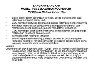 LANGKAH-LANGKAH
              MODEL PEMBELAJARAN KOOPERATIF
                 NUMBERD HEADS TOGETHER

•     Siswa dibagi dalam beberapa kelompok. Setiap siswa dalam setiap
      kelompok mendapat nomor urut.
•     Guru memberikan tugas dan masing-masing kelompok mengerjakannya.
•     Kelompok memutuskan jawaban yang dianggap paling benar dan
      memastikan setiap anggota kelompok mengetahui jawaban ini.
•     Guru memanggil salah satu nomor siswa dengan nomor yang dipanggil
      melaporkan hasil kerja sama mereka.
•     Tanggapan dari kelompok yang lain
•     Teknik Kepala Bernomor ini juga dapat dilanjutkan untuk mengubah
      komposisi kelompok yang biasanya dan bergabung dengan siswa-siswa
      lain yang bernomor sama dari kelompok lain.
Catatan :
Dikembangkan oleh Spencer Kagan (1992) Teknik ini memberikan kesempatan
      kepada siswa untuk saling membagikan ide-ide dan mempertimbangkan
      jawaban yang paling tepat. Selain itu, teknik ini juga mendorong siswa
      untuk meningkatkan semangat kerja sama mereka. Teknik ini juga
      digunakan dalam semua mata pelajaran dan untuk semua tingkatan usia
      anak didik.
 