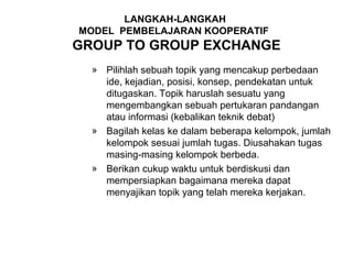 LANGKAH-LANGKAH
MODEL PEMBELAJARAN KOOPERATIF
GROUP TO GROUP EXCHANGE
  » Pilihlah sebuah topik yang mencakup perbedaan
    ide, kejadian, posisi, konsep, pendekatan untuk
    ditugaskan. Topik haruslah sesuatu yang
    mengembangkan sebuah pertukaran pandangan
    atau informasi (kebalikan teknik debat)
  » Bagilah kelas ke dalam beberapa kelompok, jumlah
    kelompok sesuai jumlah tugas. Diusahakan tugas
    masing-masing kelompok berbeda.
  » Berikan cukup waktu untuk berdiskusi dan
    mempersiapkan bagaimana mereka dapat
    menyajikan topik yang telah mereka kerjakan.
 