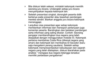 »   Bila diskusi telah selesai, mintalah kelompok memilih
    seorang juru bicara. Undanglah setiap juru bicara
    menyampaikan kepada kelompok lain.
»   Setelah presentasi singkat, doronglah peserta didik
    bertanya pada presenter atau tawarkan pandangan
    mereka sendiri. Biarkan anggota juru bicara kelompok
    menanggapi.
»   Lanjutkan sisa presentasi agar setiap kelompok
    memberikan informasi dan merespon pertanyaan juga
    komentar peserta. Bandingkan dan bedakan pandangan
    serta informasi yang saling ditukar. Contoh: Seorang
    pengajar membandingkan dua negara yang telah
    disepakati dengan menggunakan motede ini. Kelompok
    pertama membahas Costa Rica (dikenal negara yang
    aman) dan kelompok lain membahas El Savador (baru
    saja mengalami perang saudara). Setelah setiap
    kelompok mempresentasikan kebudayaan dan sejarah
    negara yang telah ditetapkan, diskusi diarahakan pada
    analisis “ mengapa dua negara tetangga tersebut
    memiliki perbedaan pengalaman”
 