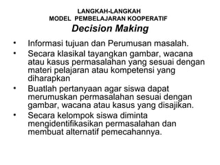 LANGKAH-LANGKAH
         MODEL PEMBELAJARAN KOOPERATIF
              Decision Making
•   Informasi tujuan dan Perumusan masalah.
•   Secara klasikal tayangkan gambar, wacana
    atau kasus permasalahan yang sesuai dengan
    materi pelajaran atau kompetensi yang
    diharapkan
•   Buatlah pertanyaan agar siswa dapat
    merumuskan permasalahan sesuai dengan
    gambar, wacana atau kasus yang disajikan.
•   Secara kelompok siswa diminta
    mengidentifikasikan permasalahan dan
    membuat alternatif pemecahannya.
 