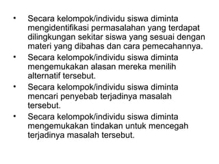 •   Secara kelompok/individu siswa diminta
    mengidentifikasi permasalahan yang terdapat
    dilingkungan sekitar siswa yang sesuai dengan
    materi yang dibahas dan cara pemecahannya.
•   Secara kelompok/individu siswa diminta
    mengemukakan alasan mereka menilih
    alternatif tersebut.
•   Secara kelompok/individu siswa diminta
    mencari penyebab terjadinya masalah
    tersebut.
•   Secara kelompok/individu siswa diminta
    mengemukakan tindakan untuk mencegah
    terjadinya masalah tersebut.
 