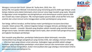 Mengacu rumusan dari Dutch (dalam M. Taufiq Amir, 2010, hlm. 21)
bahwa PBL merupakan Metode instruksional yang menantang peserta didik agar belajar untuk
belajar, bekerja sama dalam kelompok untuk mencari solusi bagi masalah yang nyata. Masalah
ini digunakan untuk mengaitkan rasa keingintahuan serta kemampuan analisis peserta didik
dan inisiatif atas materi pelajaran. PBL mempersiapkan peserta didik untuk berfikir kritis dan
analistis dan untuk mencari serta menggunakan sumber pembelajaran yang sesuai.
Dari ketiga definisi tersebut, terlihat bahwa materi pembelajaran terutama bercirikan
masalah. Dalam proses PBL, sebelum kegiatan belajar mengajar dimulai, pembelajar akan
diberikan masalah – masalah. Masalah yang disajikan adalah masalah yang memiliki konteks
dengan dunia nyata. Semakin dekat dengan dunia nyata, akan semakin baik pengaruhnya pada
peningkatan kecakapan pembelajar.
Dari masalah yang diberikan, pembelajar bekerjasama dalam kelompok, mencoba
memecahkannnya dengan pengetahuan yang mereka miliki, dan sekaligus mencari informasi
– informasi baru yang relevan untuk solusinya. Sedangkan tugas pendidik adalah sebagai
fasilitator yang mengarahkan pembelajar untuk dalam mencari dan menemukan solusi yang
diperlukan (hanya mengarahkan, bukan menunjukkan) dan juga sekaligus menentukan kriteria
pencapaian proses pembelajaran itu.
 