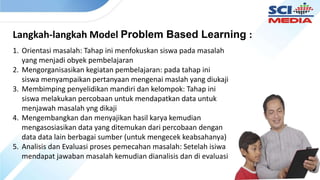 Langkah-langkah Model Problem Based Learning :
1. Orientasi masalah: Tahap ini menfokuskan siswa pada masalah
yang menjadi obyek pembelajaran
2. Mengorganisasikan kegiatan pembelajaran: pada tahap ini
siswa menyampaikan pertanyaan mengenai maslah yang diukaji
3. Membimping penyelidikan mandiri dan kelompok: Tahap ini
siswa melakukan percobaan untuk mendapatkan data untuk
menjawah masalah yng dikaji
4. Mengembangkan dan menyajikan hasil karya kemudian
mengasosiasikan data yang ditemukan dari percobaan dengan
data data lain berbagai sumber (untuk mengecek keabsahanya)
5. Analisis dan Evaluasi proses pemecahan masalah: Setelah isiwa
mendapat jawaban masalah kemudian dianalisis dan di evaluasi
 