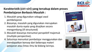 Karakteristik (ciri–ciri) yang tercakup dalam proses
Pembelajaran Berbasis Masalah :
1. Masalah yang digunakan sebagai awal
pembelajaran
2. Biasanya, masalah yang digunakan merupakan
masalah dunia nyata yang disajikan secara
mengambang (ill structured)
3. Masalah biasanya menuntut perspektif majemuk
(multiple perspective).
4. Solusinya menuntut pembelajar menggunakan dan
mendapatkan konsep dari beberapa materi
pelajaran atau lintas ilmu ke bidang lainnya.
 
