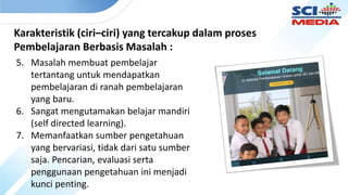 Karakteristik (ciri–ciri) yang tercakup dalam proses
Pembelajaran Berbasis Masalah :
5. Masalah membuat pembelajar
tertantang untuk mendapatkan
pembelajaran di ranah pembelajaran
yang baru.
6. Sangat mengutamakan belajar mandiri
(self directed learning).
7. Memanfaatkan sumber pengetahuan
yang bervariasi, tidak dari satu sumber
saja. Pencarian, evaluasi serta
penggunaan pengetahuan ini menjadi
kunci penting.
 