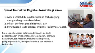 Syarat Timbulnya Kegiatan Inkuiri bagi siswa :
1. Aspek sosial di kelas dan suasana terbuka yang
mengundang siswa berdiskusi;
2. Inkuiri berfokus pada hipotesis; dan
3. Penggunaan fakta sebagai evidensi (informasi, fakta).
Proses pembelajaran dalam model inkuiri meliputi
pengembangan emosional dan keterampilan, bermula
dari perumusan masalah, merumuskan hipotesis,
pengumpulan data, menganalisis data, dan membuat
kesimpulan.
 