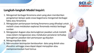 Langkah-langkah Model Inquiri:
1. Mengamati berbagai fenomena alam yang akan memberikan
pengalaman belajar pada siswa bagaimana mengamati berbagai
fakta atau fenomena
2. Mengajukan pertanyaaan tentang fenomena yang dihadapi untuk
melatih siswa melakukan explorasi fenomeda melalui berbagai
sumber
3. Mengajukan dugaan atau kemungkinan jawaban untuk melatih
siswa dalam mengasosiasi atau melakukan penalaran terhadap
kemugkinan jawaban dari pertanyaan yg diajukan
4. Mengumpulkan data
5. Merumuskan kesimpulan berdasarkan data yang diolah atau
dianalisis sehingga siswa dapat dapat menyajikan atau
mempresentasikan hasil temua
 