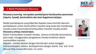 2. Model Pembelajaran Discovery
Discovery Learning merupakan pembelajaran berdasarkan penemuan
(inquiry based), konstruktivis dan teori bagaimana belajar.
Model pembelajaran yang diberikan kepada siswa memiliki skenario
pembelajaran untuk memecahkan masalah yang nyata dan mendorong
mereka untuk menemukan/memecahkan masalah mereka sendiri.
Discovery artinya menemukan.
Dalam memecahkan masalah mereka, karena ini bersifat konstruktivis,
para siswa menggunakan pengalaman mereka terdahulu dalam
memecahkan masalah.
Kegiatan mereka lakukan dengan berinteraksi untuk menggali,
mempertanyakan selama bereksperimen dengan teknik trial and error
(Bruner http://www.lifecircles- inc.com).
scimediaonline
 