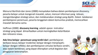 Menurut Borthick dan Jones (2000) menyatakan bahwa dalam pembelajaran discovery,
peserta belajar untuk mengenali masalah, solusi, mencari informasi yang relevan,
mengembangkan strategi solusi, dan melaksanakan strategi yang dipilih. Dalam kolaborasi
pembelajaran penemuan, peserta tenggelam dalam komunitas praktek, memecahkan
masalah bersama-sama.
Hoffman (2000) discovery learning adalah ajaran instruktur
strategi yang dapat dimanfaatkan untuk meningkatkan keterlibatan
dan relevansi siswa.
Ada lima belajar penemuan yang terdiri dari: pembelajaran
berbasis kasus; belajar insidental; belajar dengan menjelajahi;
belajar dengan refleksi; dan pembelajaran simulasi berbasis sendiri,
atau dalam kombinasi, yang dapat diterapkan untuk kegiatan dan
pengajaran keterampilan.
 