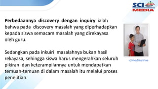 Perbedaannya discovery dengan inquiry ialah
bahwa pada discovery masalah yang diperhadapkan
kepada siswa semacam masalah yang direkayasa
oleh guru.
Sedangkan pada inkuiri masalahnya bukan hasil
rekayasa, sehingga siswa harus mengerahkan seluruh
pikiran dan keterampilannya untuk mendapatkan
temuan-temuan di dalam masalah itu melalui proses
penelitian.
scimediaonline
 
