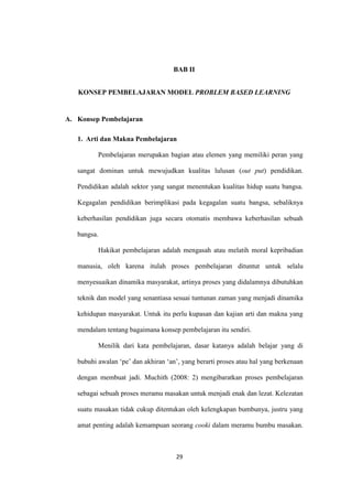 29
BAB II
KONSEP PEMBELAJARAN MODEL PROBLEM BASED LEARNING
A. Konsep Pembelajaran
1. Arti dan Makna Pembelajaran
Pembelajaran merupakan bagian atau elemen yang memiliki peran yang
sangat dominan untuk mewujudkan kualitas lulusan (out put) pendidikan.
Pendidikan adalah sektor yang sangat menentukan kualitas hidup suatu bangsa.
Kegagalan pendidikan berimplikasi pada kegagalan suatu bangsa, sebaliknya
keberhasilan pendidikan juga secara otomatis membawa keberhasilan sebuah
bangsa.
Hakikat pembelajaran adalah mengasah atau melatih moral kepribadian
manusia, oleh karena itulah proses pembelajaran dituntut untuk selalu
menyesuaikan dinamika masyarakat, artinya proses yang didalamnya dibutuhkan
teknik dan model yang senantiasa sesuai tuntunan zaman yang menjadi dinamika
kehidupan masyarakat. Untuk itu perlu kupasan dan kajian arti dan makna yang
mendalam tentang bagaimana konsep pembelajaran itu sendiri.
Menilik dari kata pembelajaran, dasar katanya adalah belajar yang di
bubuhi awalan „pe‟ dan akhiran „an‟, yang berarti proses atau hal yang berkenaan
dengan membuat jadi. Muchith (2008: 2) mengibaratkan proses pembelajaran
sebagai sebuah proses meramu masakan untuk menjadi enak dan lezat. Kelezatan
suatu masakan tidak cukup ditentukan oleh kelengkapan bumbunya, justru yang
amat penting adalah kemampuan seorang cooki dalam meramu bumbu masakan.
 